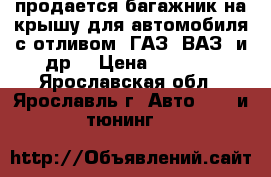 продается багажник на крышу для автомобиля с отливом (ГАЗ, ВАЗ, и др) › Цена ­ 1 500 - Ярославская обл., Ярославль г. Авто » GT и тюнинг   